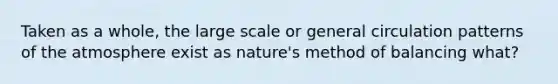 Taken as a whole, the large scale or general circulation patterns of the atmosphere exist as nature's method of balancing what?