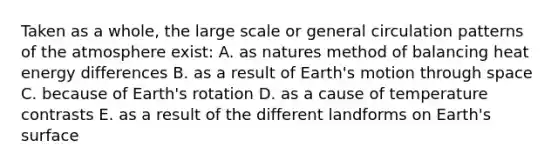 Taken as a whole, the large scale or general circulation patterns of the atmosphere exist: A. as natures method of balancing heat energy differences B. as a result of Earth's motion through space C. because of Earth's rotation D. as a cause of temperature contrasts E. as a result of the different landforms on Earth's surface