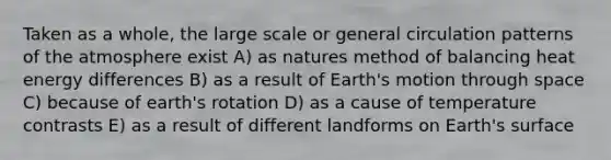 Taken as a whole, the large scale or general circulation patterns of the atmosphere exist A) as natures method of balancing heat energy differences B) as a result of Earth's motion through space C) because of earth's rotation D) as a cause of temperature contrasts E) as a result of different landforms on Earth's surface