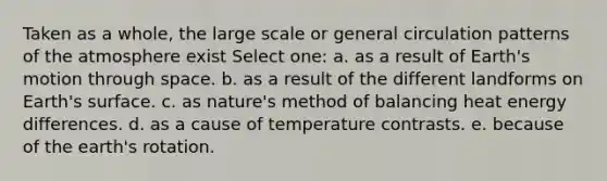 Taken as a whole, the large scale or general circulation patterns of the atmosphere exist Select one: a. as a result of Earth's motion through space. b. as a result of the different landforms on Earth's surface. c. as nature's method of balancing heat energy differences. d. as a cause of temperature contrasts. e. because of the earth's rotation.