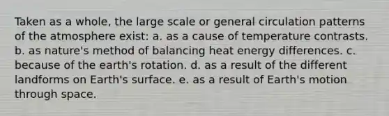 Taken as a whole, the large scale or general circulation patterns of the atmosphere exist: a. as a cause of temperature contrasts. b. as nature's method of balancing heat energy differences. c. because of the earth's rotation. d. as a result of the different landforms on Earth's surface. e. as a result of Earth's motion through space.