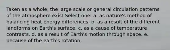 Taken as a whole, the large scale or general circulation patterns of the atmosphere exist Select one: a. as nature's method of balancing heat energy differences. b. as a result of the different landforms on Earth's surface. c. as a cause of temperature contrasts. d. as a result of Earth's motion through space. e. because of the earth's rotation.