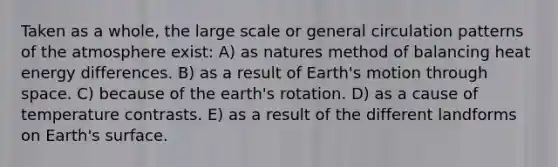 Taken as a whole, the large scale or general circulation patterns of the atmosphere exist: A) as natures method of balancing heat energy differences. B) as a result of Earth's motion through space. C) because of the earth's rotation. D) as a cause of temperature contrasts. E) as a result of the different landforms on Earth's surface.