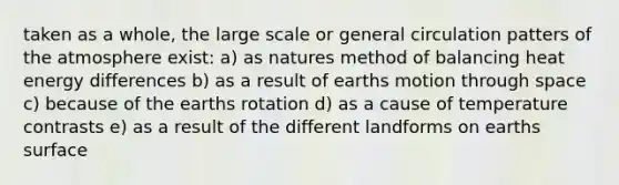 taken as a whole, the large scale or general circulation patters of the atmosphere exist: a) as natures method of balancing heat energy differences b) as a result of earths motion through space c) because of the earths rotation d) as a cause of temperature contrasts e) as a result of the different landforms on earths surface