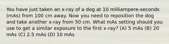 You have just taken an x-ray of a dog at 10 milliampere-seconds (mAs) from 100 cm away. Now you need to reposition the dog and take another x-ray from 50 cm. What mAs setting should you use to get a similar exposure to the first x-ray? (A) 5 mAs (B) 20 mAs (C) 2.5 mAs (D) 10 mAs