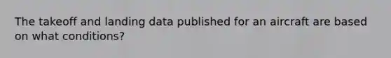 The takeoff and landing data published for an aircraft are based on what conditions?