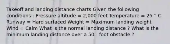 Takeoff and landing distance charts Given the following conditions : Pressure altitude = 2,000 feet Temperature = 25 ° C Runway = Hard surfaced Weight = Maximum landing weight Wind = Calm What is the normal landing distance ? What is the minimum landing distance over a 50 - foot obstacle ?