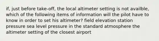 if, just before take-off, the local altimeter setting is not availble, which of the following items of information will the pilot have to know in order to set his altimeter? field elevation station pressure sea level pressure in the standard atmosphere the altimeter setting of the closest airport