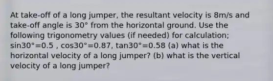 At take-off of a long jumper, the resultant velocity is 8m/s and take-off angle is 30° from the horizontal ground. Use the following trigonometry values (if needed) for calculation; sin30°=0.5 , cos30°=0.87, tan30°=0.58 (a) what is the horizontal velocity of a long jumper? (b) what is the vertical velocity of a long jumper?