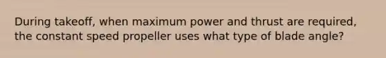 During takeoff, when maximum power and thrust are required, the constant speed propeller uses what type of blade angle?