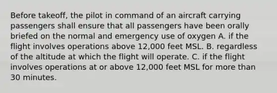 Before takeoff, the pilot in command of an aircraft carrying passengers shall ensure that all passengers have been orally briefed on the normal and emergency use of oxygen A. if the flight involves operations above 12,000 feet MSL. B. regardless of the altitude at which the flight will operate. C. if the flight involves operations at or above 12,000 feet MSL for more than 30 minutes.