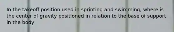 In the takeoff position used in sprinting and swimming, where is the center of gravity positioned in relation to the base of support in the body