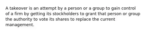 A takeover is an attempt by a person or a group to gain control of a firm by getting its stockholders to grant that person or group the authority to vote its shares to replace the current management.