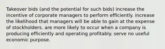 Takeover bids (and the potential for such bids) increase the incentive of corporate managers to perform efficiently. increase the likelihood that managers will be able to gain at the expense of stockholders. are more likely to occur when a company is producing efficiently and operating profitably. serve no useful economic purpose.