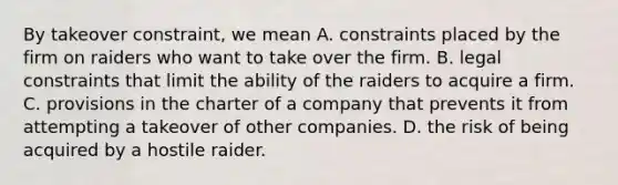 By takeover constraint, we mean A. constraints placed by the firm on raiders who want to take over the firm. B. legal constraints that limit the ability of the raiders to acquire a firm. C. provisions in the charter of a company that prevents it from attempting a takeover of other companies. D. the risk of being acquired by a hostile raider.