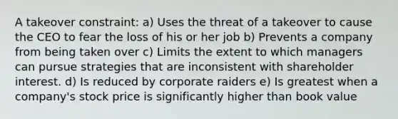 A takeover constraint: a) Uses the threat of a takeover to cause the CEO to fear the loss of his or her job b) Prevents a company from being taken over c) Limits the extent to which managers can pursue strategies that are inconsistent with shareholder interest. d) Is reduced by corporate raiders e) Is greatest when a company's stock price is significantly higher than book value