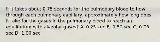 If it takes about 0.75 seconds for the pulmonary blood to flow through each pulmonary capillary, approximately how long does it take for the gases in the pulmonary blood to reach an equilibrium with alveolar gases? A. 0.25 sec B. 0.50 sec C. 0.75 sec D. 1.00 sec