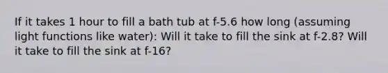 If it takes 1 hour to fill a bath tub at f-5.6 how long (assuming light functions like water): Will it take to fill the sink at f-2.8? Will it take to fill the sink at f-16?