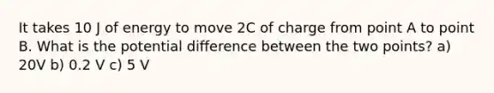 It takes 10 J of energy to move 2C of charge from point A to point B. What is the potential difference between the two points? a) 20V b) 0.2 V c) 5 V