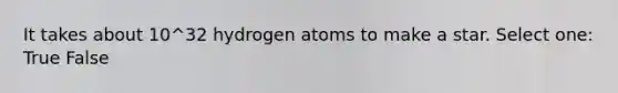 It takes about 10^32 hydrogen atoms to make a star. Select one: True False