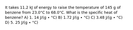 It takes 11.2 kJ of energy to raise the temperature of 145 g of benzene from 23.0°C to 68.0°C. What is the specific heat of benzene? A) 1. 14 J/(g ∙ °C) B) 1.72 J/(g ∙ °C) C) 3.48 J/(g ∙ °C) D) 5. 25 J/(g ∙ °C)