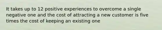 It takes up to 12 positive experiences to overcome a single negative one and the cost of attracting a new customer is five times the cost of keeping an existing one