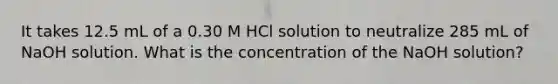 It takes 12.5 mL of a 0.30 M HCl solution to neutralize 285 mL of NaOH solution. What is the concentration of the NaOH solution?