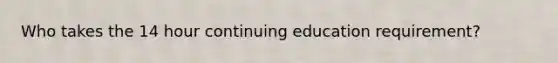 Who takes the 14 hour continuing education requirement?