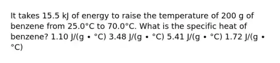 It takes 15.5 kJ of energy to raise the temperature of 200 g of benzene from 25.0°C to 70.0°C. What is the specific heat of benzene? 1.10 J/(g ∙ °C) 3.48 J/(g ∙ °C) 5.41 J/(g ∙ °C) 1.72 J/(g ∙ °C)