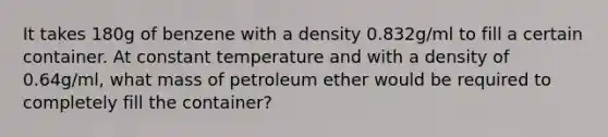 It takes 180g of benzene with a density 0.832g/ml to fill a certain container. At constant temperature and with a density of 0.64g/ml, what mass of petroleum ether would be required to completely fill the container?