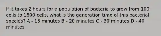 If it takes 2 hours for a population of bacteria to grow from 100 cells to 1600 cells, what is the generation time of this bacterial species? A - 15 minutes B - 20 minutes C - 30 minutes D - 40 minutes