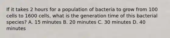 If it takes 2 hours for a population of bacteria to grow from 100 cells to 1600 cells, what is the generation time of this bacterial species? A. 15 minutes B. 20 minutes C. 30 minutes D. 40 minutes