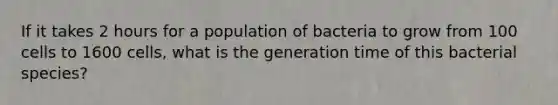 If it takes 2 hours for a population of bacteria to grow from 100 cells to 1600 cells, what is the generation time of this bacterial species?