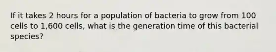 If it takes 2 hours for a population of bacteria to grow from 100 cells to 1,600 cells, what is the generation time of this bacterial species?