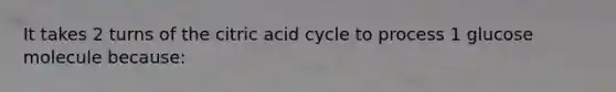 It takes 2 turns of the citric acid cycle to process 1 glucose molecule because: