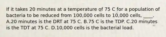 If it takes 20 minutes at a temperature of 75 C for a population of bacteria to be reduced from 100,000 cells to 10,000 cells, ____. A.20 minutes is the DRT at 75 C. B.75 C is the TDP. C.20 minutes is the TDT at 75 C. D.10,000 cells is the bacterial load.