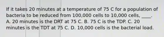 If it takes 20 minutes at a temperature of 75 C for a population of bacteria to be reduced from 100,000 cells to 10,000 cells, ____. A. 20 minutes is the DRT at 75 C. B. 75 C is the TDP. C. 20 minutes is the TDT at 75 C. D. 10,000 cells is the bacterial load.