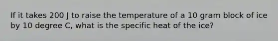 If it takes 200 J to raise the temperature of a 10 gram block of ice by 10 degree C, what is the specific heat of the ice?