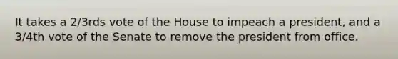 It takes a 2/3rds vote of the House to impeach a president, and a 3/4th vote of the Senate to remove the president from office.