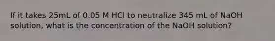 If it takes 25mL of 0.05 M HCl to neutralize 345 mL of NaOH solution, what is the concentration of the NaOH solution?