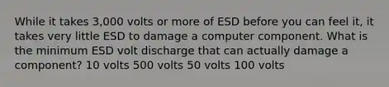 While it takes 3,000 volts or more of ESD before you can feel it, it takes very little ESD to damage a computer component. What is the minimum ESD volt discharge that can actually damage a component? 10 volts 500 volts 50 volts 100 volts