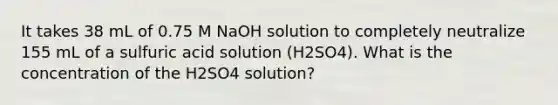 It takes 38 mL of 0.75 M NaOH solution to completely neutralize 155 mL of a sulfuric acid solution (H2SO4). What is the concentration of the H2SO4 solution?