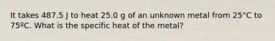 It takes 487.5 J to heat 25.0 g of an unknown metal from 25°C to 75ºC. What is the specific heat of the metal?