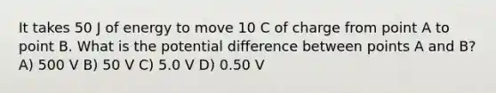 It takes 50 J of energy to move 10 C of charge from point A to point B. What is the potential difference between points A and B? A) 500 V B) 50 V C) 5.0 V D) 0.50 V