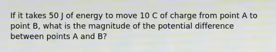 If it takes 50 J of energy to move 10 C of charge from point A to point B, what is the magnitude of the potential difference between points A and B?