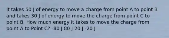 It takes 50 J of energy to move a charge from point A to point B and takes 30 J of energy to move the charge from point C to point B. How much energy it takes to move the charge from point A to Point C? -80 J 80 J 20 J -20 J