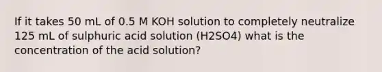 If it takes 50 mL of 0.5 M KOH solution to completely neutralize 125 mL of sulphuric acid solution (H2SO4) what is the concentration of the acid solution?