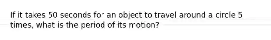 If it takes 50 seconds for an object to travel around a circle 5 times, what is the period of its motion?