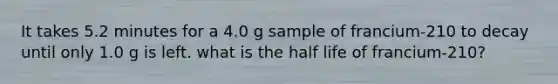 It takes 5.2 minutes for a 4.0 g sample of francium-210 to decay until only 1.0 g is left. what is the half life of francium-210?