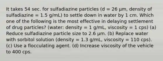 It takes 54 sec. for sulfadiazine particles (d = 26 µm, density of sulfadiazine = 1.5 g/mL) to settle down in water by 1 cm. Which one of the following is the most effective in delaying settlement of drug particles? (water: density = 1 g/mL, viscosity = 1 cps) (a) Reduce sulfadiazine particle size to 2.6 µm. (b) Replace water with sorbitol solution (density = 1.3 g/mL, viscosity = 110 cps). (c) Use a flocculating agent. (d) Increase viscosity of the vehicle to 400 cps.